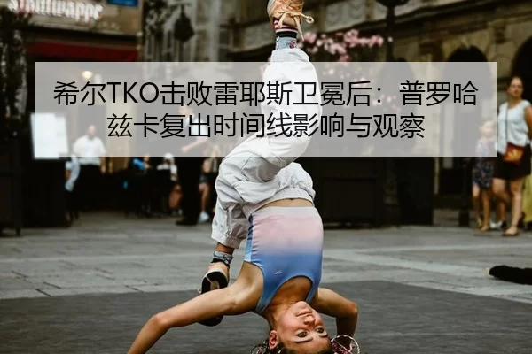 希尔TKO击败雷耶斯卫冕后：普罗哈兹卡复出时间线影响与观察